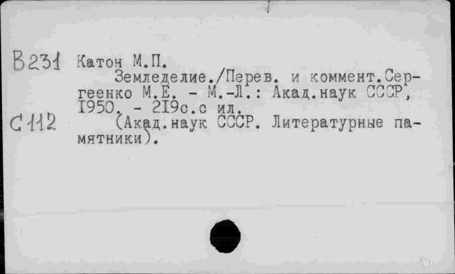 ﻿J
Ъг.ъ1
ĆH2
Катон М.П.
Земледелие./Перев. и коммент.Сергеенко М.Е. - М.-Л.: Акад.наук СССР, 1950. - 219с.с ил.
(Акад.наук СССР. Литературные памятники).